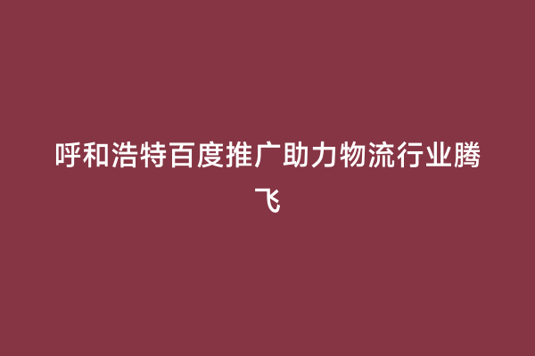呼和浩特百度推广助力物流行业腾飞